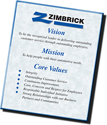 Zimbrick Automotive's Vision: To be the recognized leader in delivering outstanding customer service through outstanding employees. Mission: To help people with their automotive needs. Core Values: Integrity, Outstanding Customer Service, Continuous Improvement, Care, Concern, and Respect for Employees, Responsible Individual Initiative, Strong Relationships with our Business Partners and Communities.